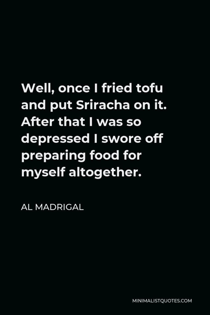Al Madrigal Quote - Well, once I fried tofu and put Sriracha on it. After that I was so depressed I swore off preparing food for myself altogether.