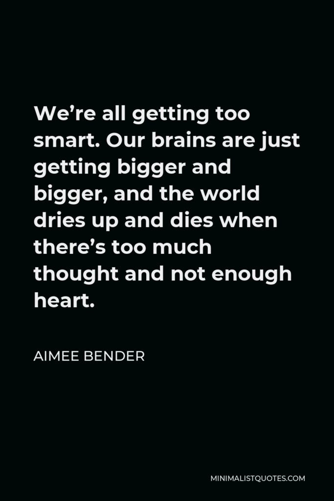 Aimee Bender Quote - We’re all getting too smart. Our brains are just getting bigger and bigger, and the world dries up and dies when there’s too much thought and not enough heart.