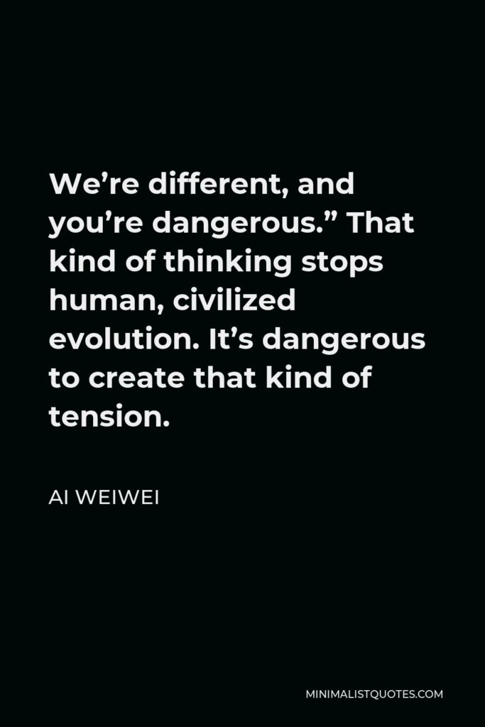 Ai Weiwei Quote - We’re different, and you’re dangerous.” That kind of thinking stops human, civilized evolution. It’s dangerous to create that kind of tension.