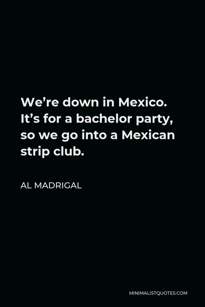 Al Madrigal Quote - We’re down in Mexico. It’s for a bachelor party, so we go into a Mexican strip club.