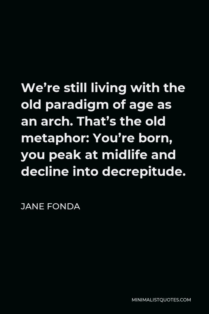 Jane Fonda Quote - We’re still living with the old paradigm of age as an arch. That’s the old metaphor: You’re born, you peak at midlife and decline into decrepitude.
