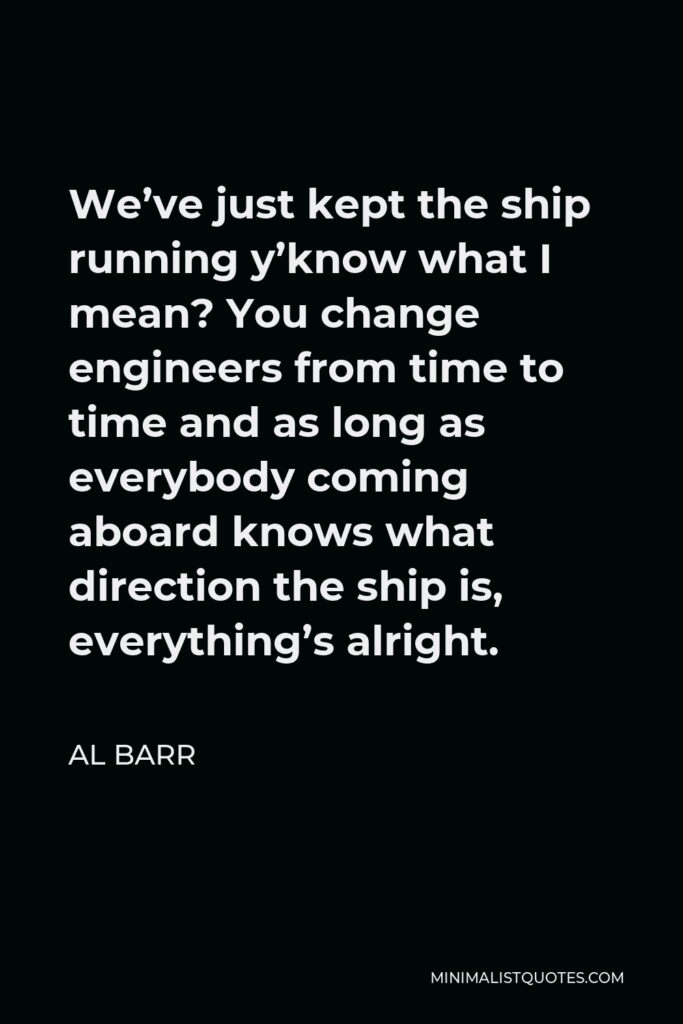Al Barr Quote - We’ve just kept the ship running y’know what I mean? You change engineers from time to time and as long as everybody coming aboard knows what direction the ship is, everything’s alright.