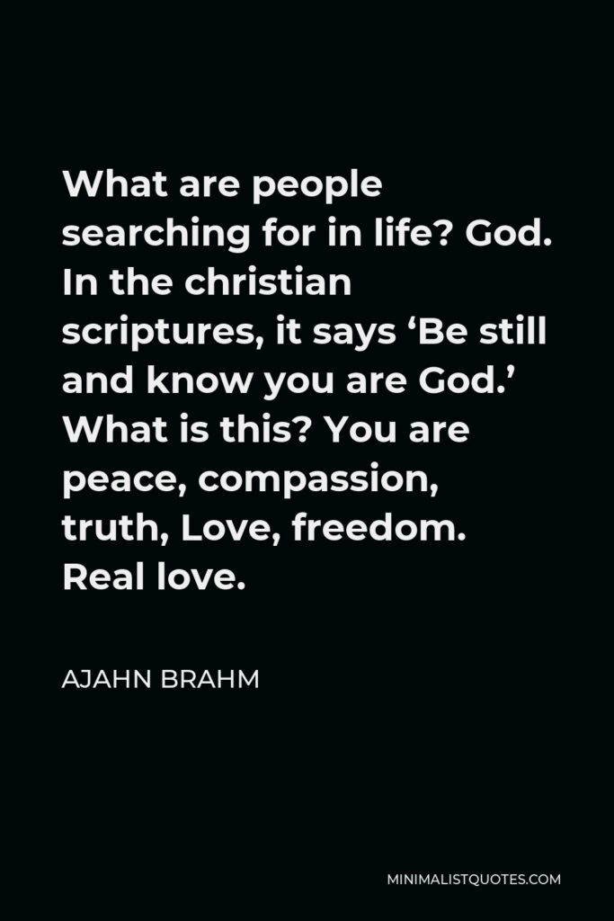 Ajahn Brahm Quote - What are people searching for in life? God. In the christian scriptures, it says ‘Be still and know you are God.’ What is this? You are peace, compassion, truth, Love, freedom. Real love.