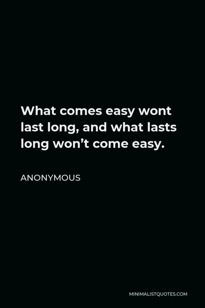 Anonymous Quote - What comes easy wont last long, and what lasts long won’t come easy.