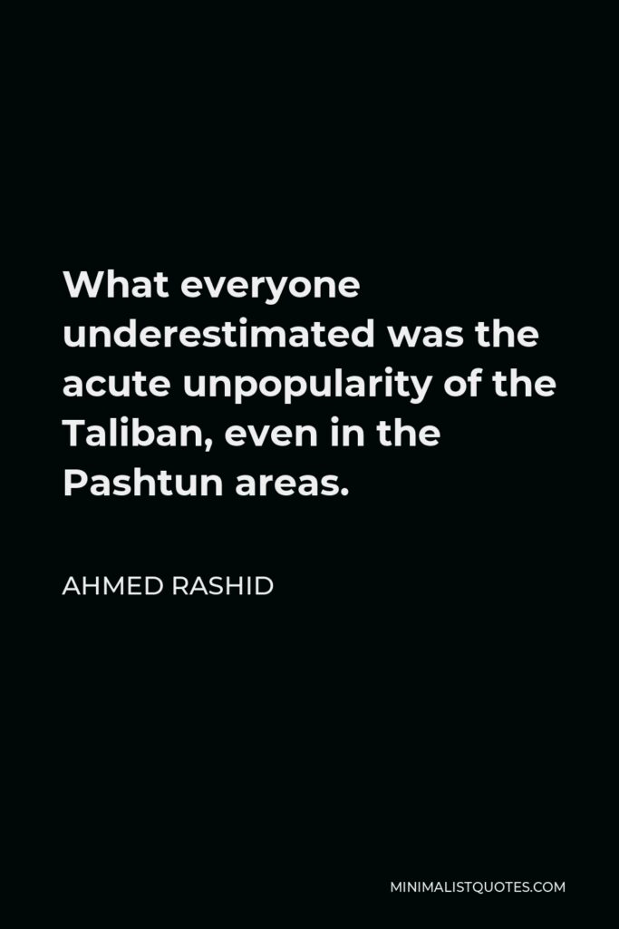 Ahmed Rashid Quote - What everyone underestimated was the acute unpopularity of the Taliban, even in the Pashtun areas.