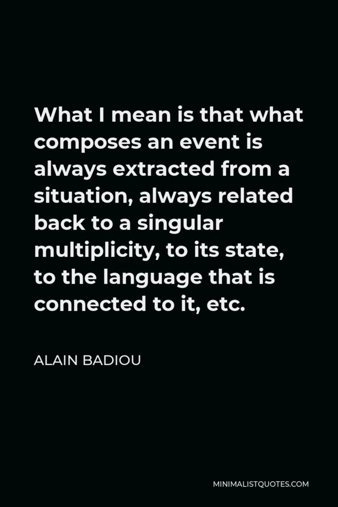 Alain Badiou Quote - What I mean is that what composes an event is always extracted from a situation, always related back to a singular multiplicity, to its state, to the language that is connected to it, etc.