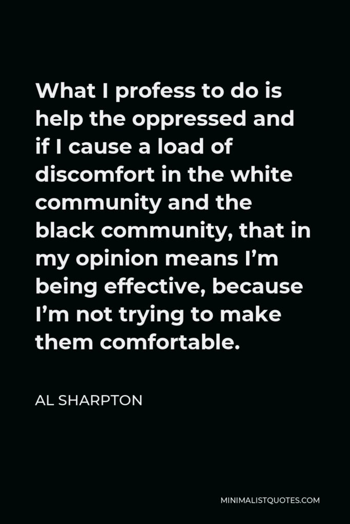 Al Sharpton Quote - What I profess to do is help the oppressed and if I cause a load of discomfort in the white community and the black community, that in my opinion means I’m being effective, because I’m not trying to make them comfortable.