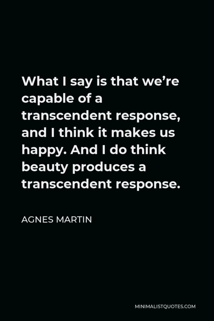 Agnes Martin Quote - What I say is that we’re capable of a transcendent response, and I think it makes us happy. And I do think beauty produces a transcendent response.