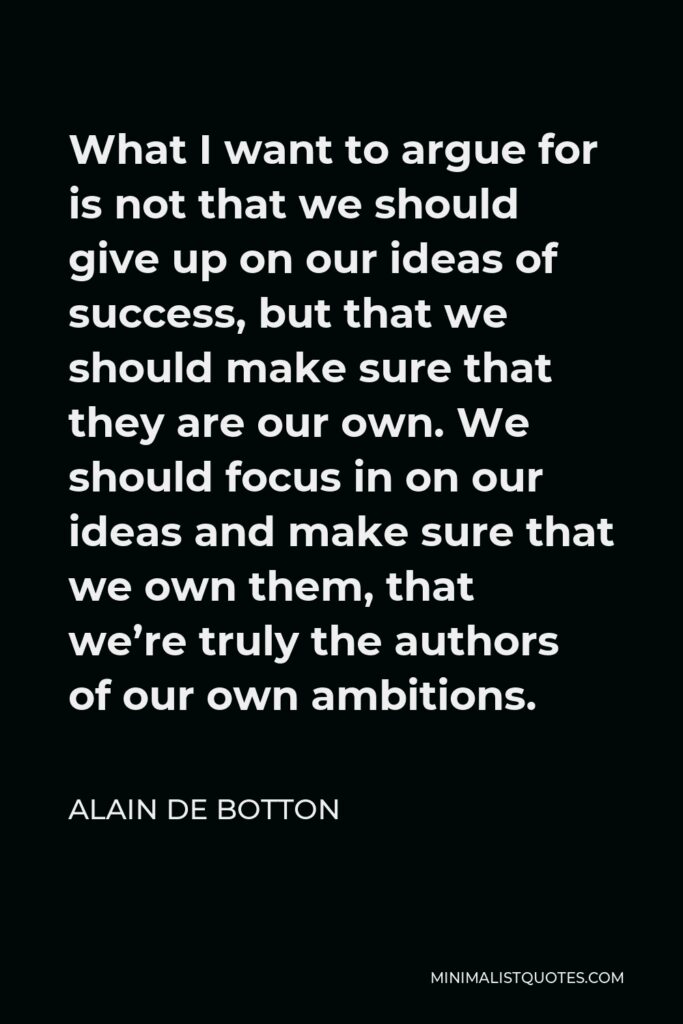 Alain de Botton Quote - What I want to argue for is not that we should give up on our ideas of success, but that we should make sure that they are our own. We should focus in on our ideas and make sure that we own them, that we’re truly the authors of our own ambitions.