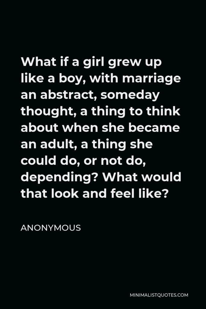 Anonymous Quote - What if a girl grew up like a boy, with marriage an abstract, someday thought, a thing to think about when she became an adult, a thing she could do, or not do, depending? What would that look and feel like?