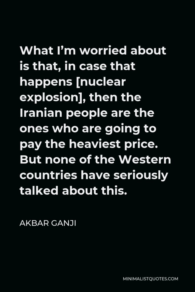 Akbar Ganji Quote - What I’m worried about is that, in case that happens [nuclear explosion], then the Iranian people are the ones who are going to pay the heaviest price. But none of the Western countries have seriously talked about this.