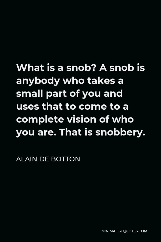 Alain de Botton Quote - What is a snob? A snob is anybody who takes a small part of you and uses that to come to a complete vision of who you are. That is snobbery.
