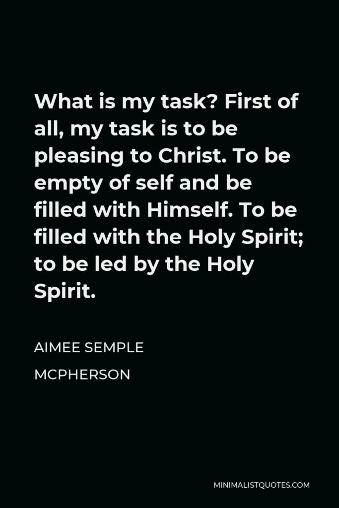 Aimee Semple McPherson Quote - What is my task? First of all, my task is to be pleasing to Christ. To be empty of self and be filled with Himself. To be filled with the Holy Spirit; to be led by the Holy Spirit.