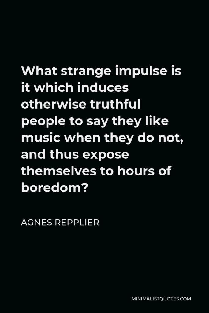 Agnes Repplier Quote - What strange impulse is it which induces otherwise truthful people to say they like music when they do not, and thus expose themselves to hours of boredom?