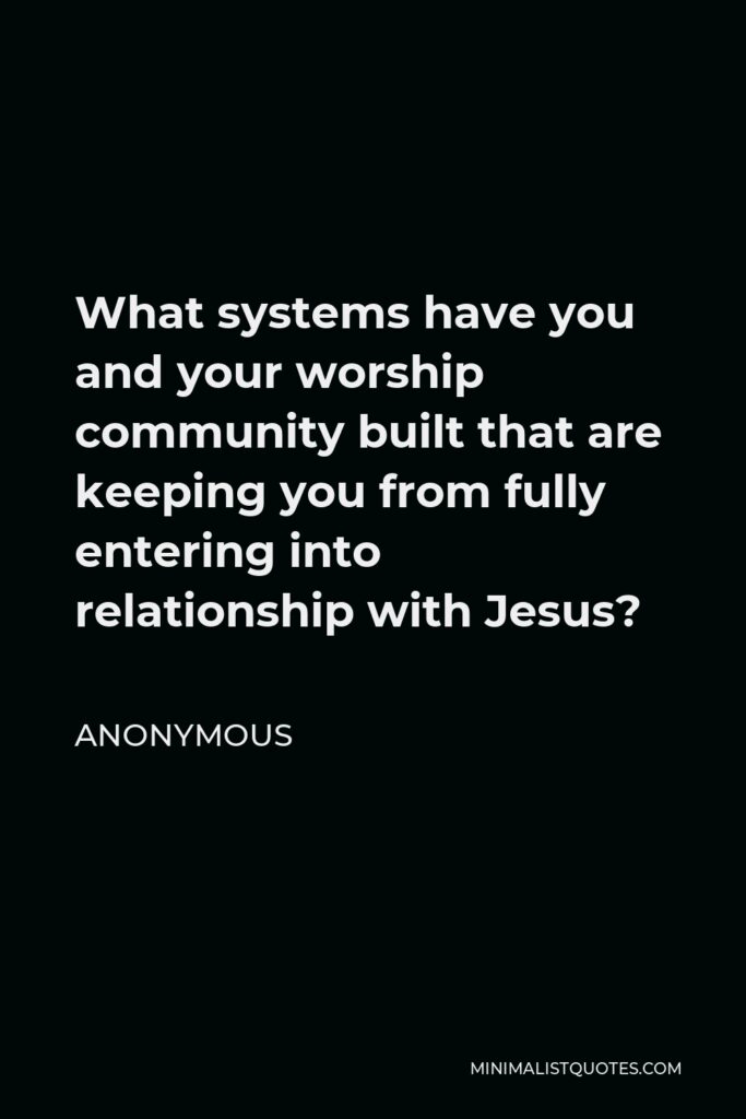 Anonymous Quote - What systems have you and your worship community built that are keeping you from fully entering into relationship with Jesus?
