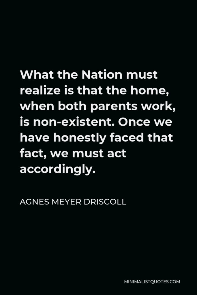 Agnes Meyer Driscoll Quote - What the Nation must realize is that the home, when both parents work, is non-existent. Once we have honestly faced that fact, we must act accordingly.