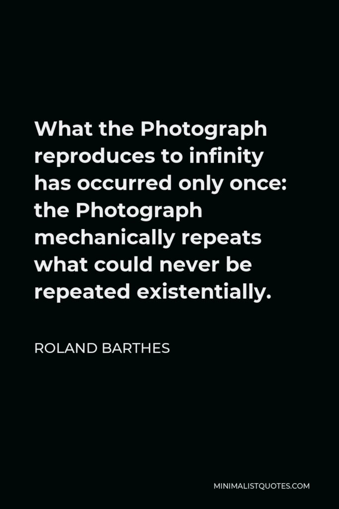 Roland Barthes Quote - What the Photograph reproduces to infinity has occurred only once: the Photograph mechanically repeats what could never be repeated existentially.