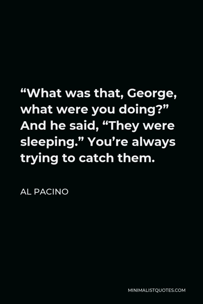 Al Pacino Quote - “What was that, George, what were you doing?” And he said, “They were sleeping.” You’re always trying to catch them.