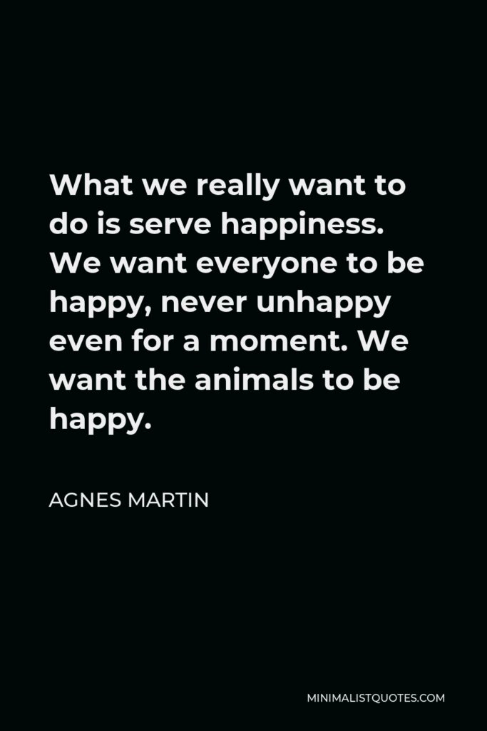 Agnes Martin Quote - What we really want to do is serve happiness. We want everyone to be happy, never unhappy even for a moment. We want the animals to be happy.