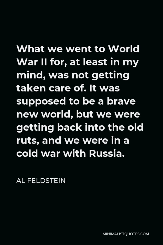 Al Feldstein Quote - What we went to World War II for, at least in my mind, was not getting taken care of. It was supposed to be a brave new world, but we were getting back into the old ruts, and we were in a cold war with Russia.