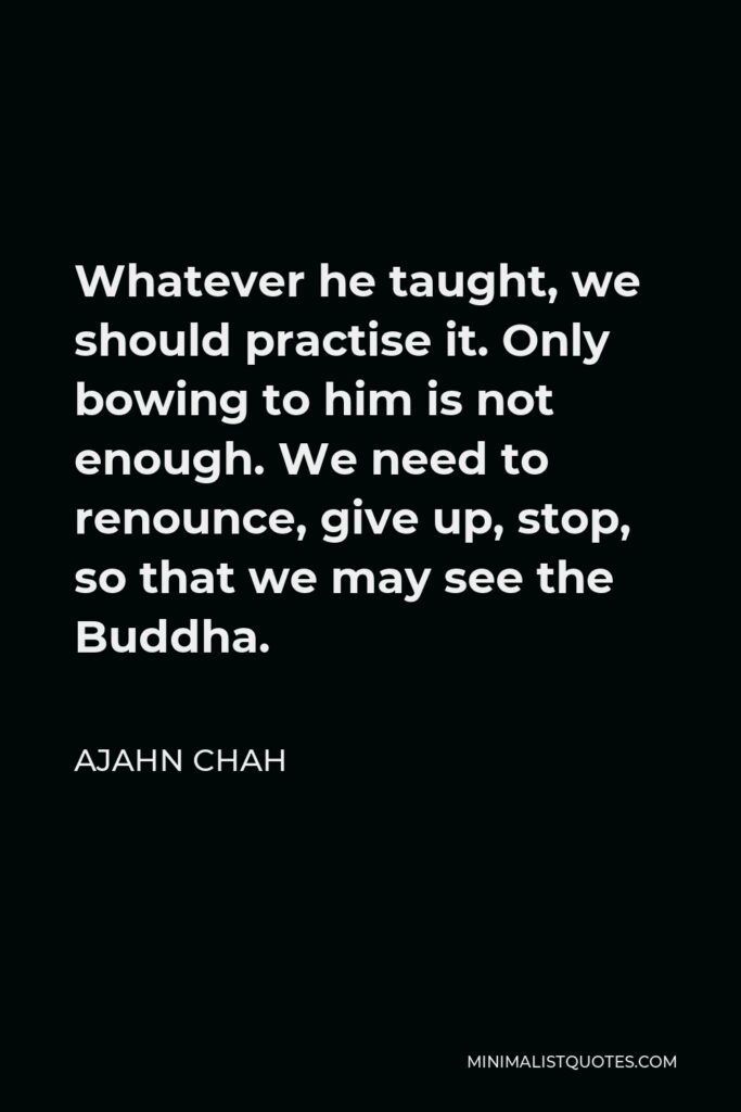 Ajahn Chah Quote - Whatever he taught, we should practise it. Only bowing to him is not enough. We need to renounce, give up, stop, so that we may see the Buddha.