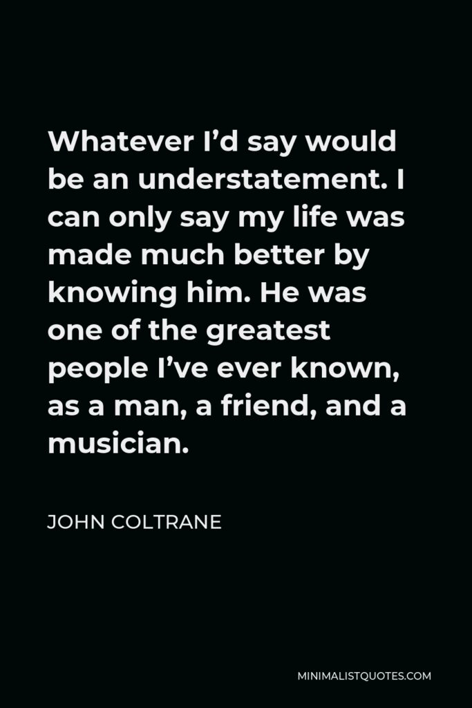 John Coltrane Quote - Whatever I’d say would be an understatement. I can only say my life was made much better by knowing him. He was one of the greatest people I’ve ever known, as a man, a friend, and a musician.