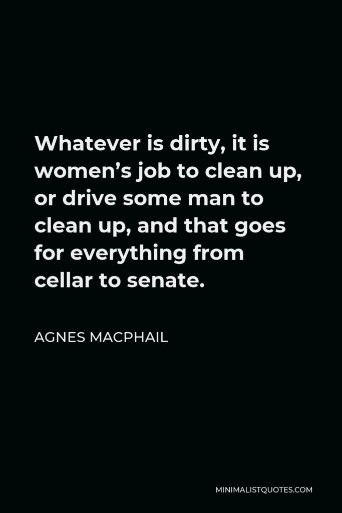 Agnes Macphail Quote - Whatever is dirty, it is women’s job to clean up, or drive some man to clean up, and that goes for everything from cellar to senate.