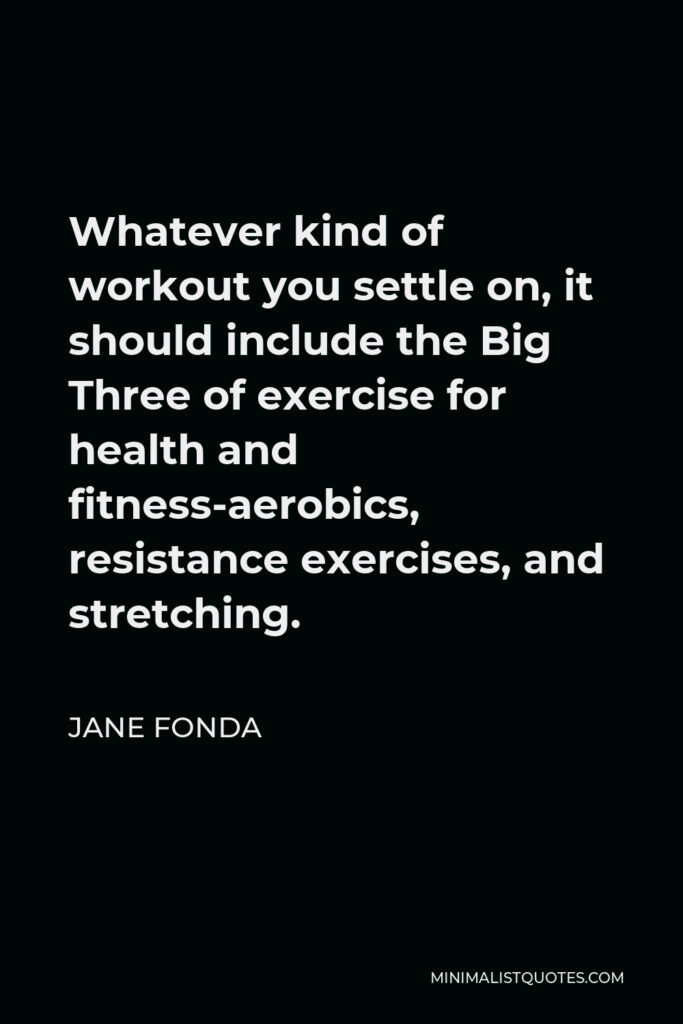Jane Fonda Quote - Whatever kind of workout you settle on, it should include the Big Three of exercise for health and fitness-aerobics, resistance exercises, and stretching.