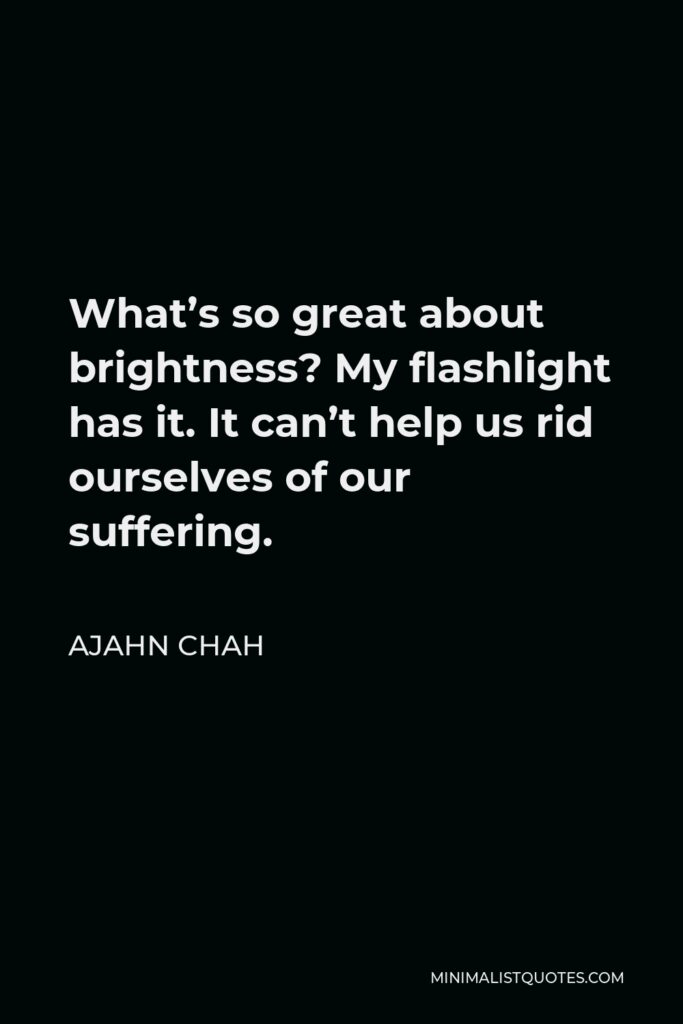 Ajahn Chah Quote - What’s so great about brightness? My flashlight has it. It can’t help us rid ourselves of our suffering.