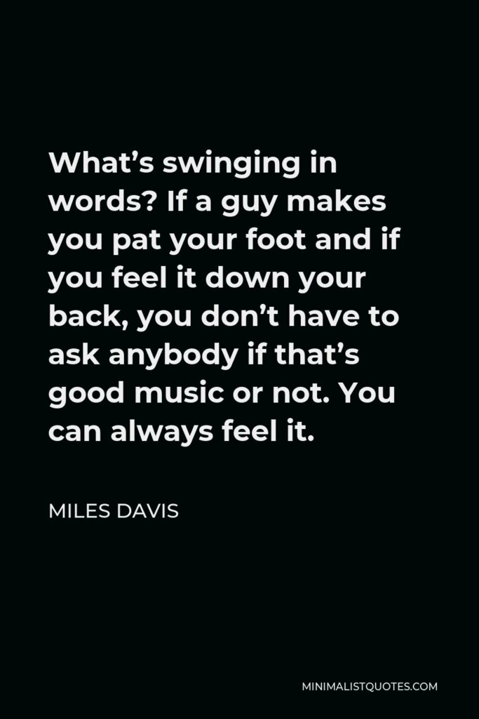 Miles Davis Quote - What’s swinging in words? If a guy makes you pat your foot and if you feel it down your back, you don’t have to ask anybody if that’s good music or not. You can always feel it.