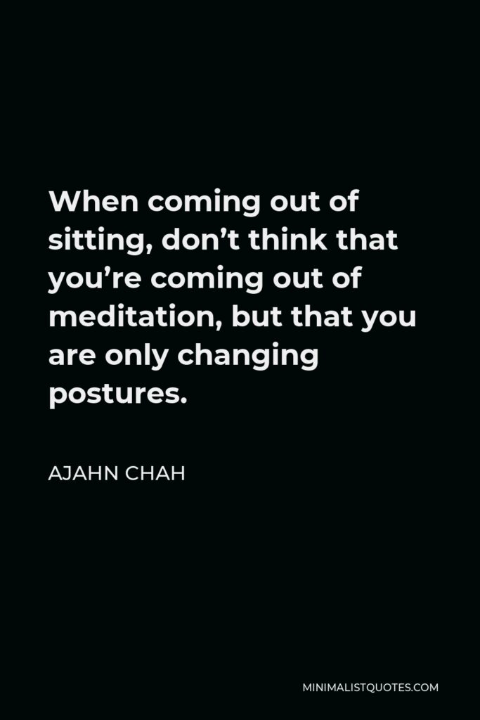Ajahn Chah Quote - When coming out of sitting, don’t think that you’re coming out of meditation, but that you are only changing postures.