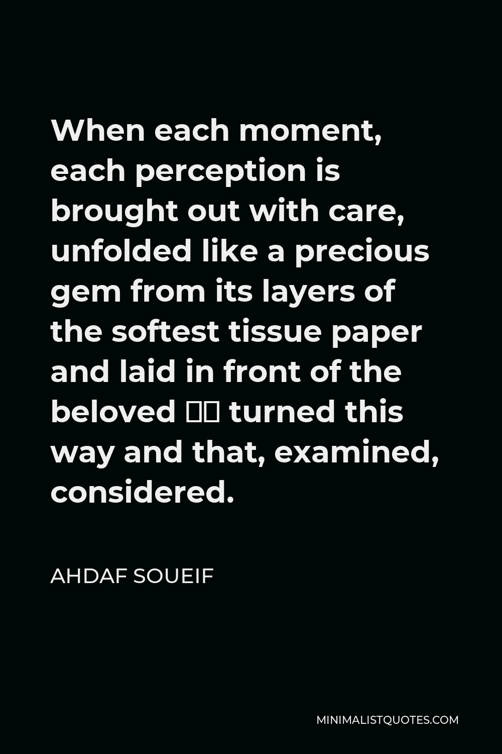 Ahdaf Soueif Quote - When each moment, each perception is brought out with care, unfolded like a precious gem from its layers of the softest tissue paper and laid in front of the beloved — turned this way and that, examined, considered.