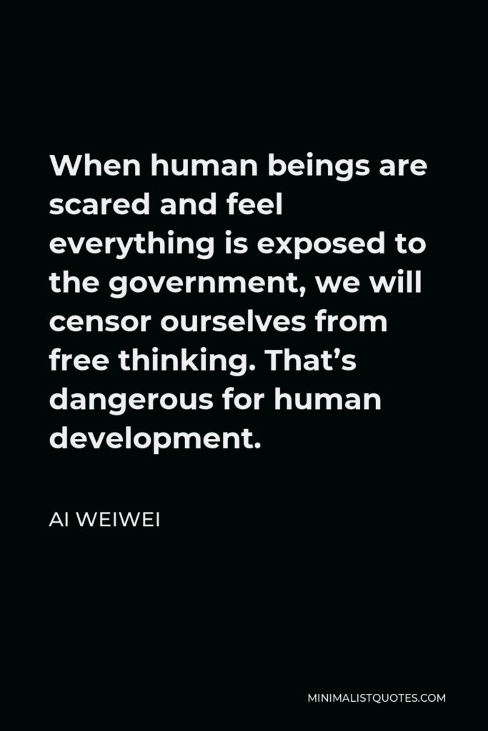 Ai Weiwei Quote - When human beings are scared and feel everything is exposed to the government, we will censor ourselves from free thinking. That’s dangerous for human development.