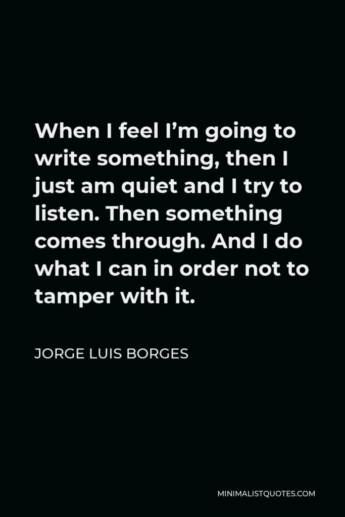 Jorge Luis Borges Quote - When I feel I’m going to write something, then I just am quiet and I try to listen. Then something comes through. And I do what I can in order not to tamper with it.