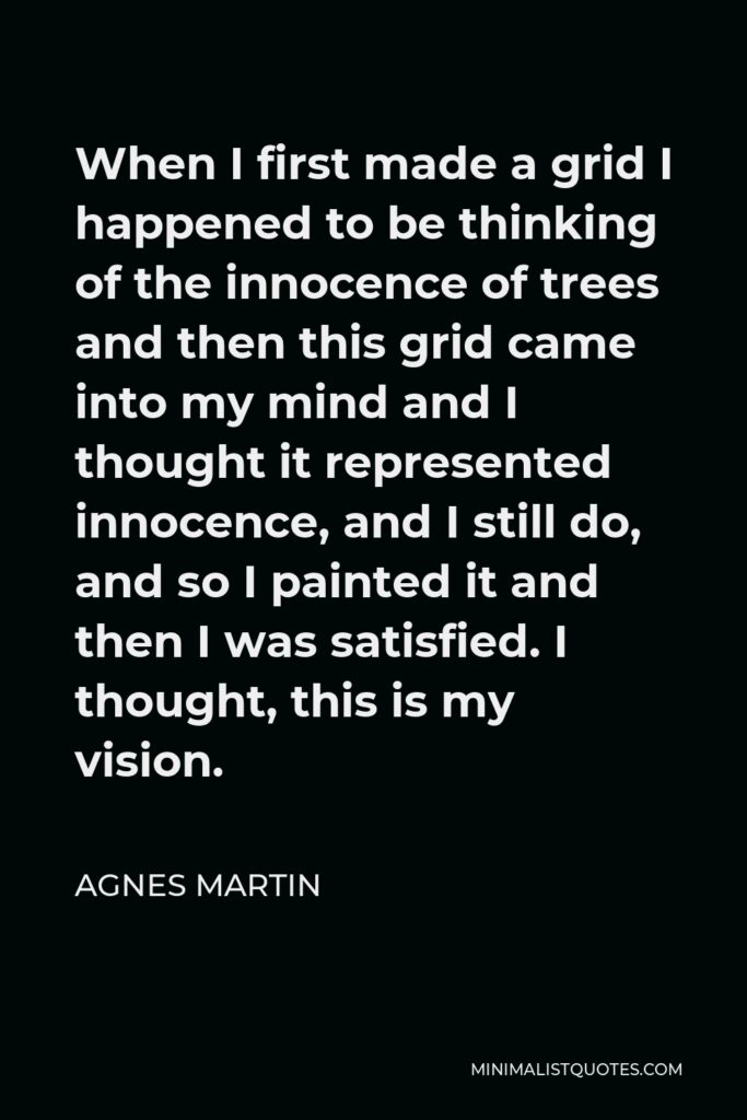 Agnes Martin Quote - When I first made a grid I happened to be thinking of the innocence of trees and then this grid came into my mind and I thought it represented innocence, and I still do, and so I painted it and then I was satisfied. I thought, this is my vision.