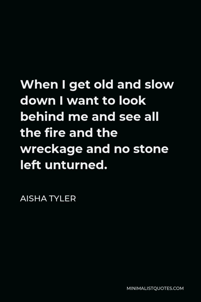 Aisha Tyler Quote - When I get old and slow down I want to look behind me and see all the fire and the wreckage and no stone left unturned.