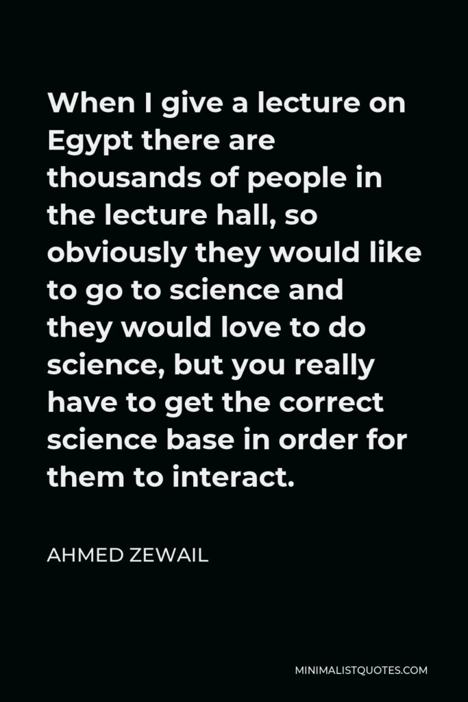 Ahmed Zewail Quote - When I give a lecture on Egypt there are thousands of people in the lecture hall, so obviously they would like to go to science and they would love to do science, but you really have to get the correct science base in order for them to interact.
