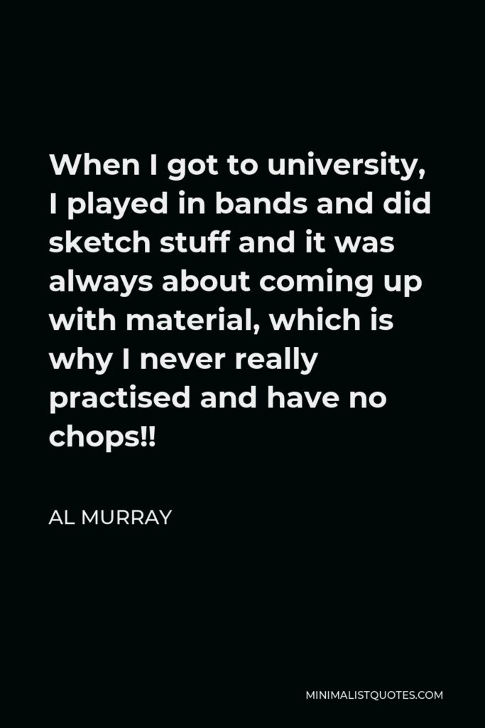 Al Murray Quote - When I got to university, I played in bands and did sketch stuff and it was always about coming up with material, which is why I never really practised and have no chops!!