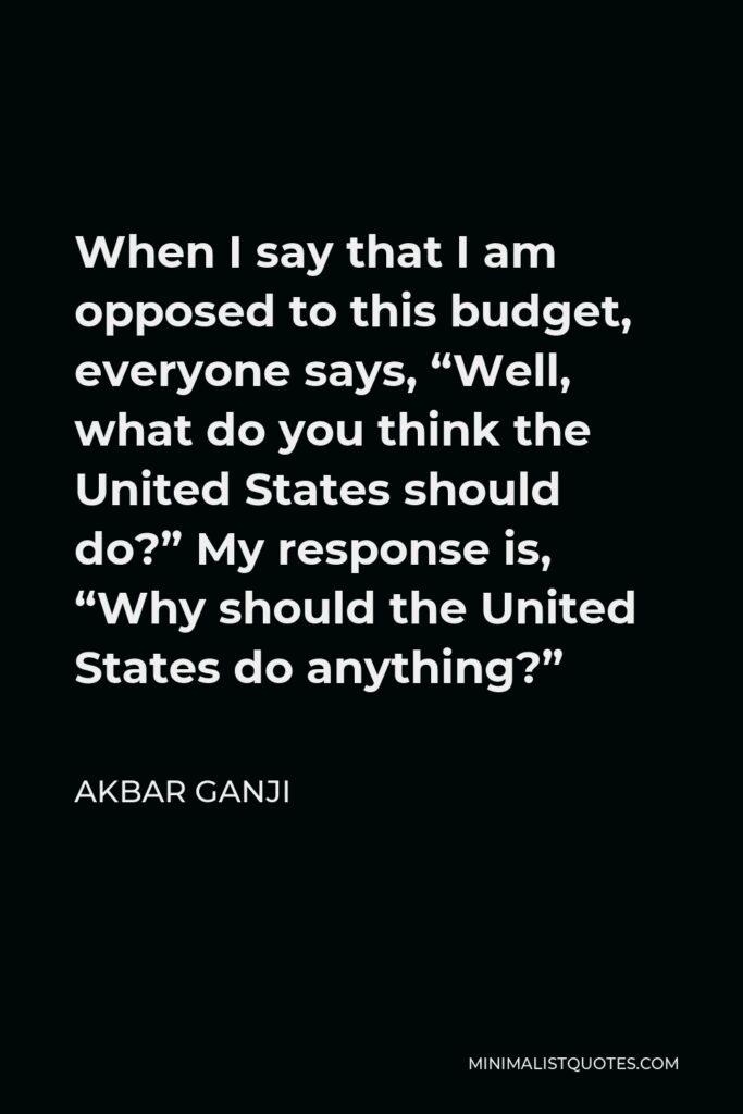 Akbar Ganji Quote - When I say that I am opposed to this budget, everyone says, “Well, what do you think the United States should do?” My response is, “Why should the United States do anything?”
