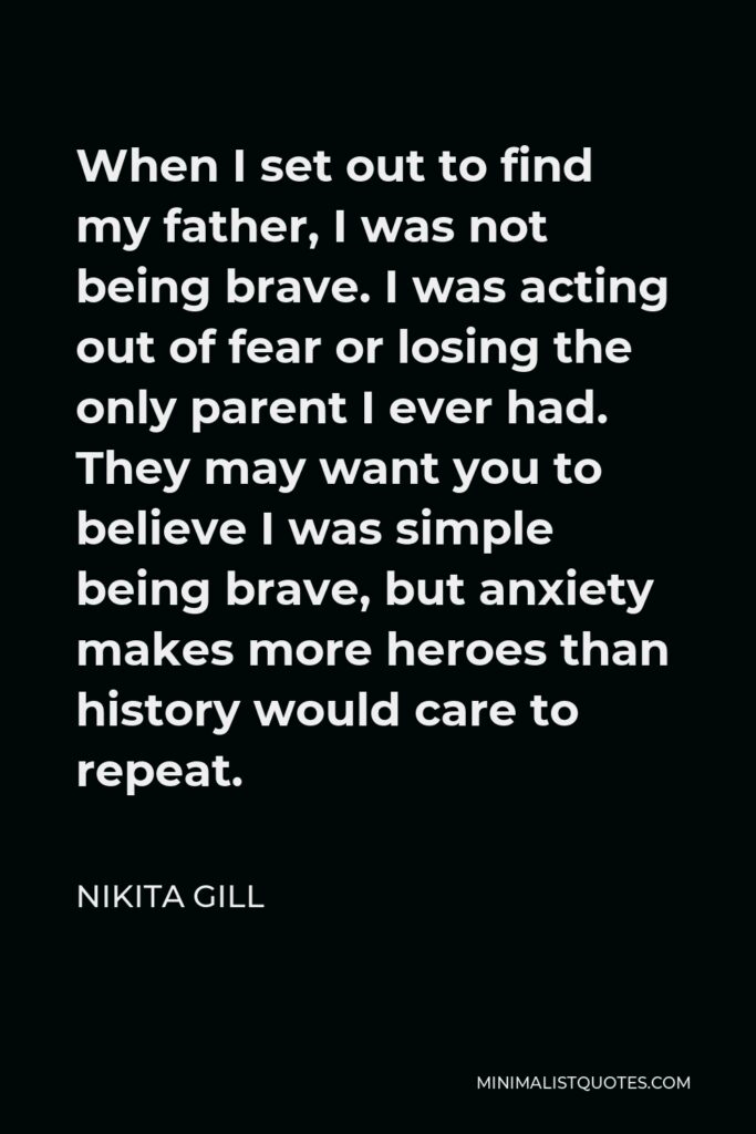 Nikita Gill Quote - When I set out to find my father, I was not being brave. I was acting out of fear or losing the only parent I ever had. They may want you to believe I was simple being brave, but anxiety makes more heroes than history would care to repeat.