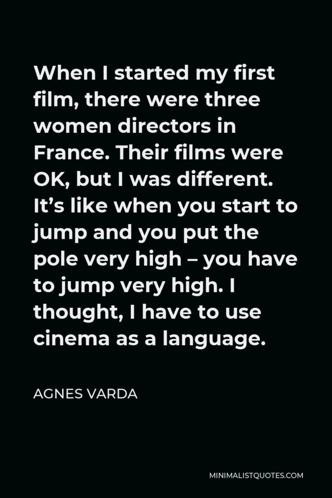 Agnes Varda Quote - When I started my first film, there were three women directors in France. Their films were OK, but I was different. It’s like when you start to jump and you put the pole very high – you have to jump very high. I thought, I have to use cinema as a language.