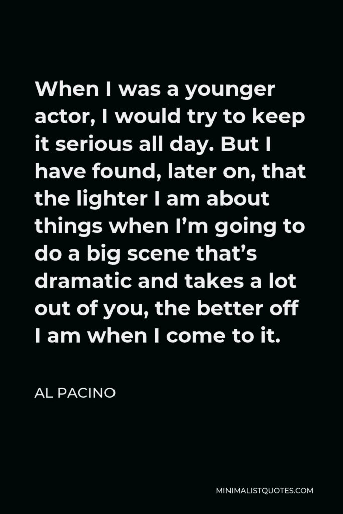 Al Pacino Quote - When I was a younger actor, I would try to keep it serious all day. But I have found, later on, that the lighter I am about things when I’m going to do a big scene that’s dramatic and takes a lot out of you, the better off I am when I come to it.