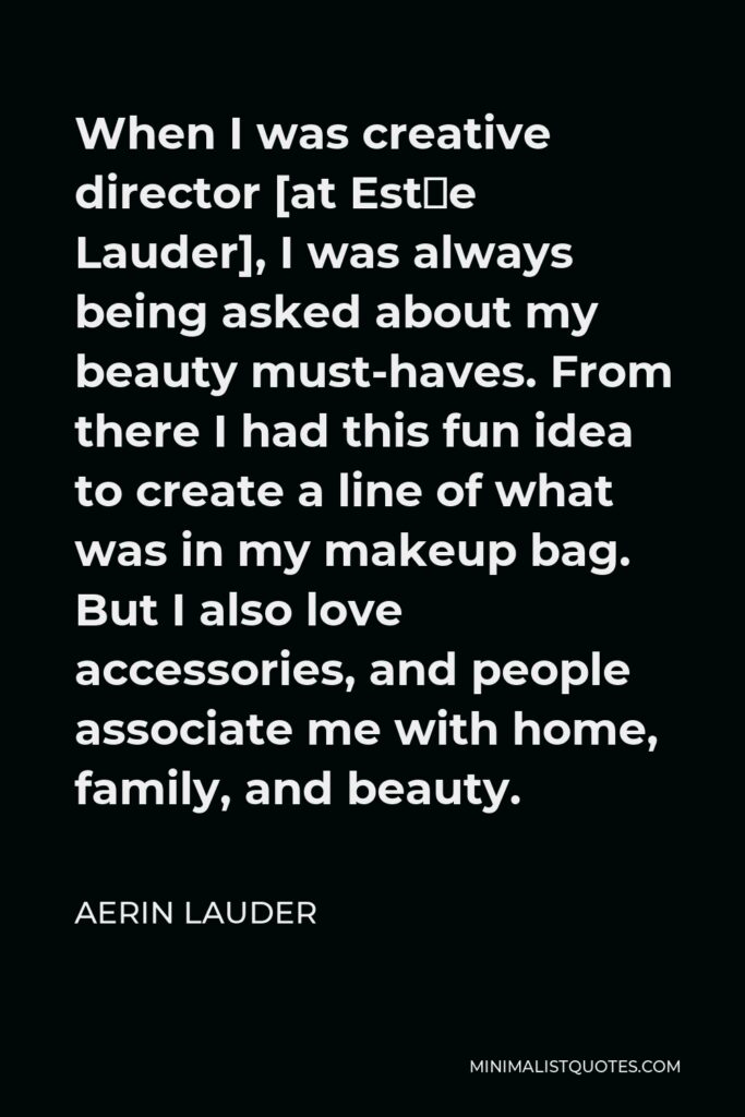 Aerin Lauder Quote - When I was creative director [at Estée Lauder], I was always being asked about my beauty must-haves. From there I had this fun idea to create a line of what was in my makeup bag. But I also love accessories, and people associate me with home, family, and beauty.