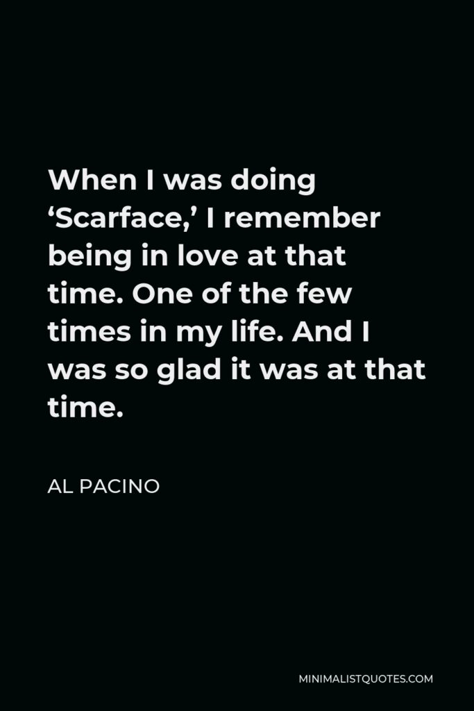 Al Pacino Quote - When I was doing ‘Scarface,’ I remember being in love at that time. One of the few times in my life. And I was so glad it was at that time.
