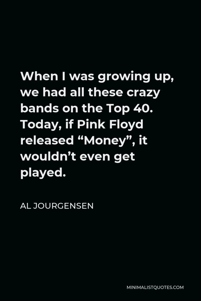 Al Jourgensen Quote - When I was growing up, we had all these crazy bands on the Top 40. Today, if Pink Floyd released “Money”, it wouldn’t even get played.