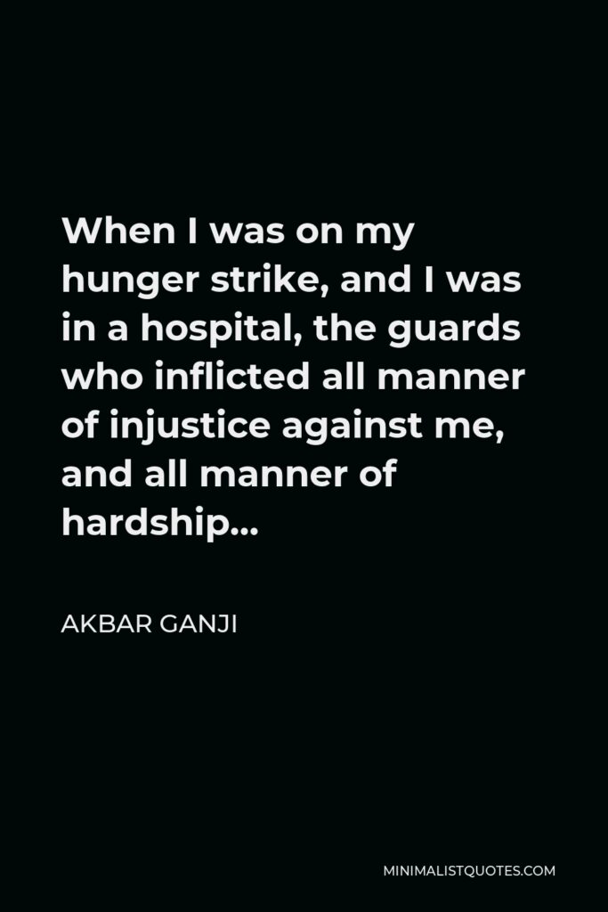 Akbar Ganji Quote - When I was on my hunger strike, and I was in a hospital, the guards who inflicted all manner of injustice against me, and all manner of hardship…
