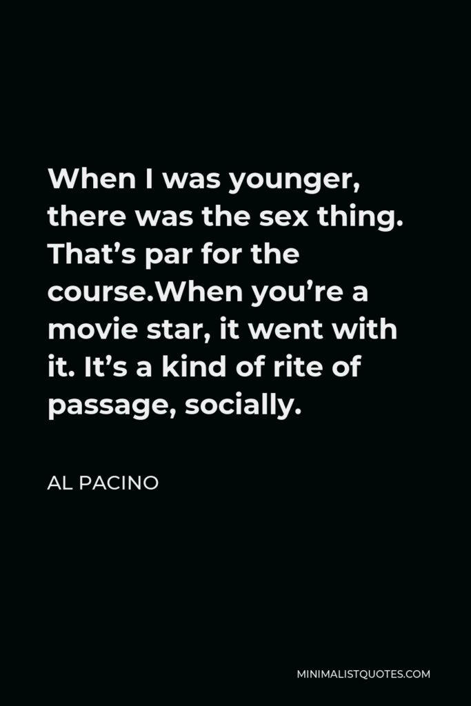 Al Pacino Quote - When I was younger, there was the sex thing. That’s par for the course.When you’re a movie star, it went with it. It’s a kind of rite of passage, socially.