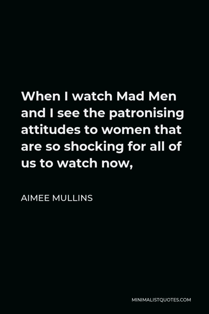 Aimee Mullins Quote - When I watch Mad Men and I see the patronising attitudes to women that are so shocking for all of us to watch now,
