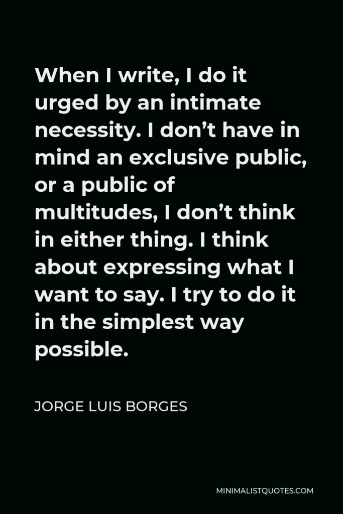 Jorge Luis Borges Quote - When I write, I do it urged by an intimate necessity. I don’t have in mind an exclusive public, or a public of multitudes, I don’t think in either thing. I think about expressing what I want to say. I try to do it in the simplest way possible.