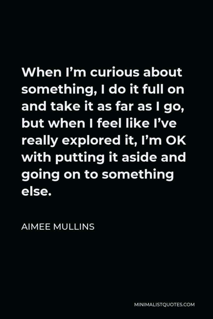 Aimee Mullins Quote - When I’m curious about something, I do it full on and take it as far as I go, but when I feel like I’ve really explored it, I’m OK with putting it aside and going on to something else.